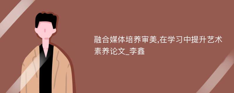 融合媒体培养审美,在学习中提升艺术素养论文_李鑫