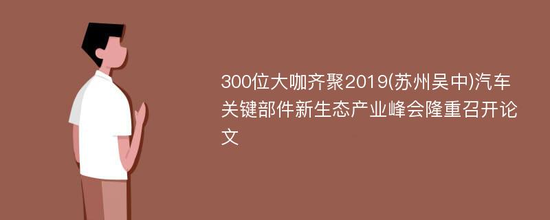 300位大咖齐聚2019(苏州吴中)汽车关键部件新生态产业峰会隆重召开论文