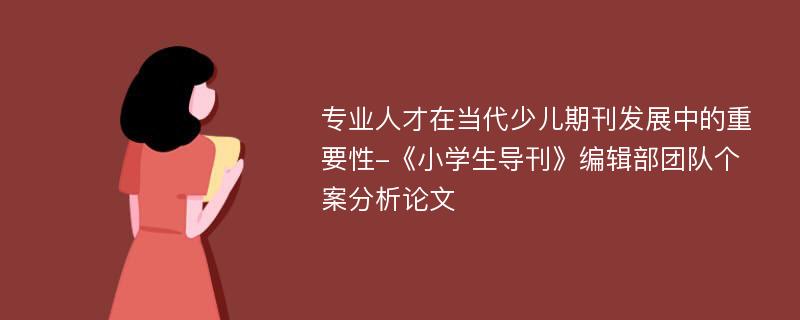 专业人才在当代少儿期刊发展中的重要性-《小学生导刊》编辑部团队个案分析论文