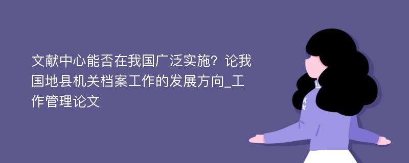 文献中心能否在我国广泛实施？论我国地县机关档案工作的发展方向_工作管理论文