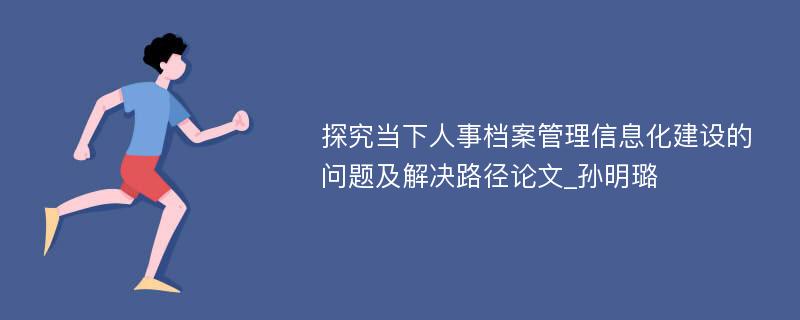 探究当下人事档案管理信息化建设的问题及解决路径论文_孙明璐