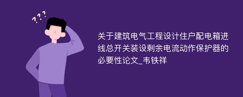 关于建筑电气工程设计住户配电箱进线总开关装设剩余电流动作保护器的必要性论文_韦铁祥