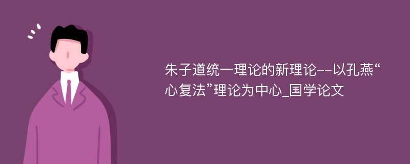 朱子道统一理论的新理论--以孔燕“心复法”理论为中心_国学论文