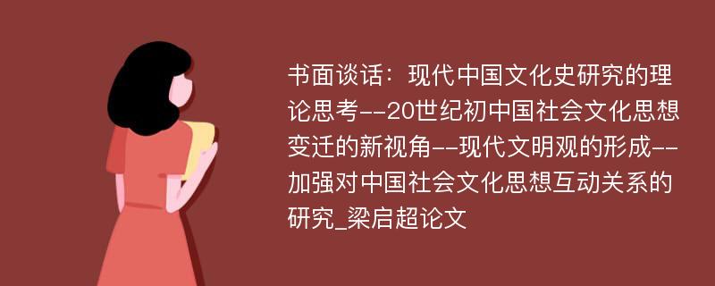 书面谈话：现代中国文化史研究的理论思考--20世纪初中国社会文化思想变迁的新视角--现代文明观的形成--加强对中国社会文化思想互动关系的研究_梁启超论文