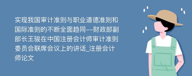 实现我国审计准则与职业道德准则和国际准则的不断全面趋同--财政部副部长王骏在中国注册会计师审计准则委员会联席会议上的讲话_注册会计师论文