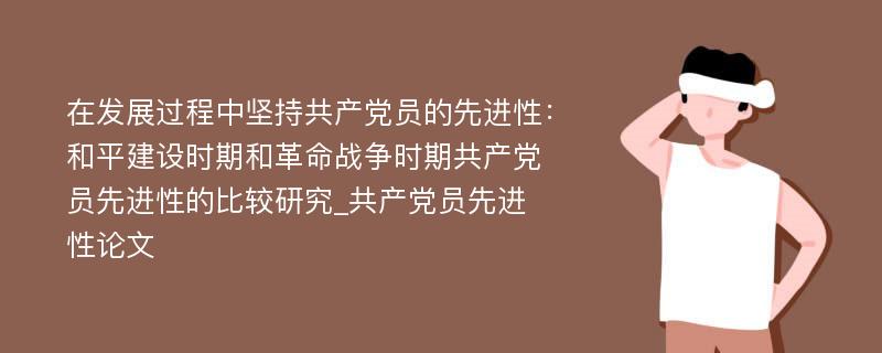 在发展过程中坚持共产党员的先进性：和平建设时期和革命战争时期共产党员先进性的比较研究_共产党员先进性论文