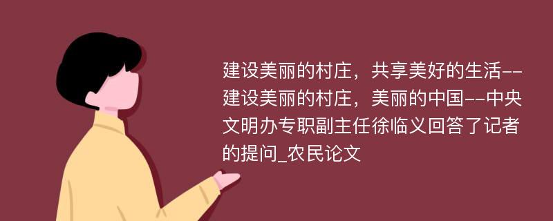 建设美丽的村庄，共享美好的生活--建设美丽的村庄，美丽的中国--中央文明办专职副主任徐临义回答了记者的提问_农民论文