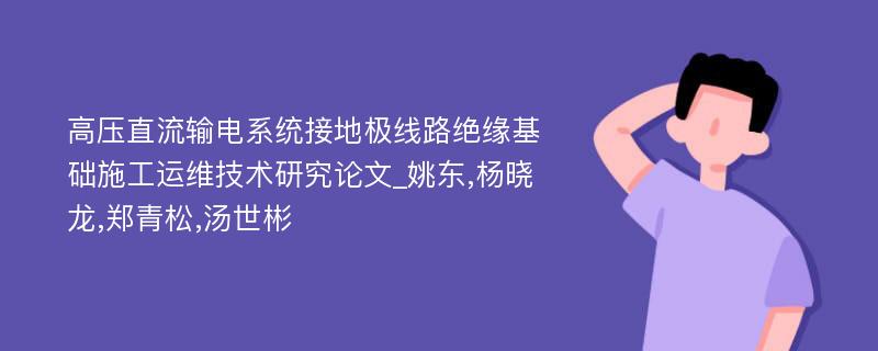 高压直流输电系统接地极线路绝缘基础施工运维技术研究论文_姚东,杨晓龙,郑青松,汤世彬