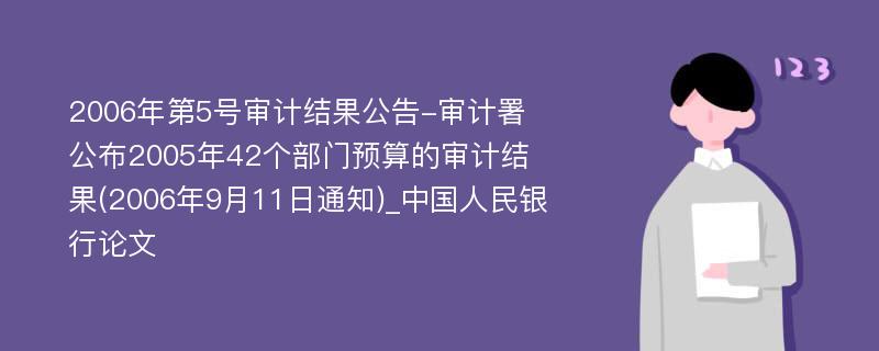 2006年第5号审计结果公告-审计署公布2005年42个部门预算的审计结果(2006年9月11日通知)_中国人民银行论文