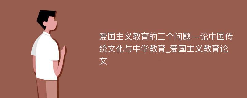 爱国主义教育的三个问题--论中国传统文化与中学教育_爱国主义教育论文