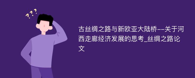 古丝绸之路与新欧亚大陆桥--关于河西走廊经济发展的思考_丝绸之路论文