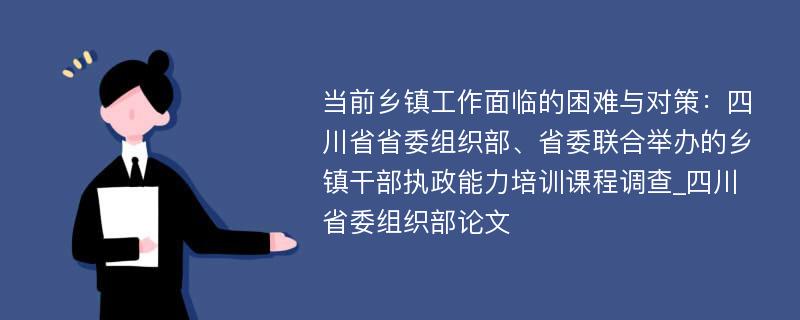 当前乡镇工作面临的困难与对策：四川省省委组织部、省委联合举办的乡镇干部执政能力培训课程调查_四川省委组织部论文