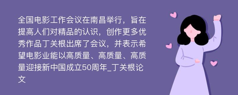 全国电影工作会议在南昌举行，旨在提高人们对精品的认识，创作更多优秀作品丁关根出席了会议，并表示希望电影业能以高质量、高质量、高质量迎接新中国成立50周年_丁关根论文