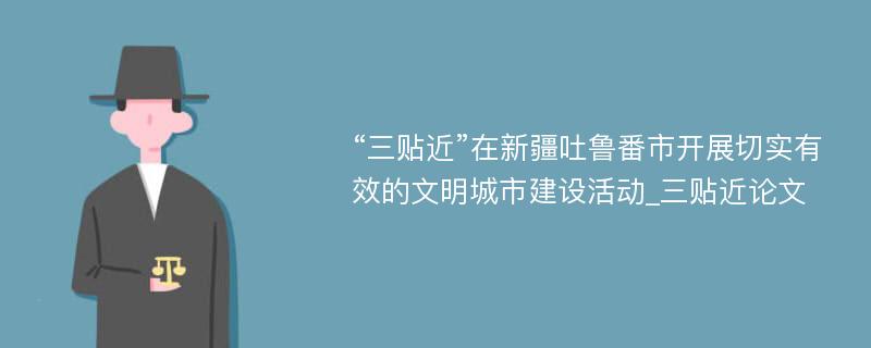 “三贴近”在新疆吐鲁番市开展切实有效的文明城市建设活动_三贴近论文