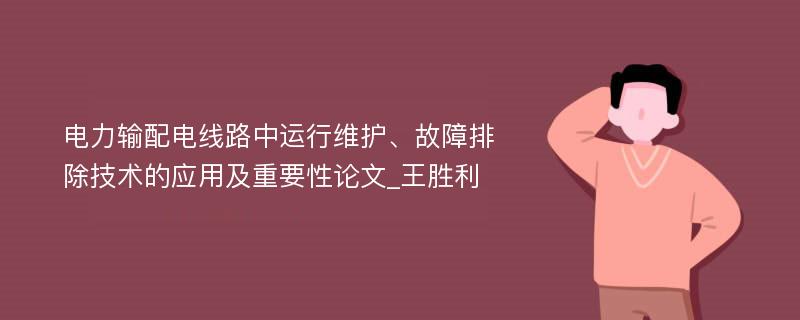 电力输配电线路中运行维护、故障排除技术的应用及重要性论文_王胜利