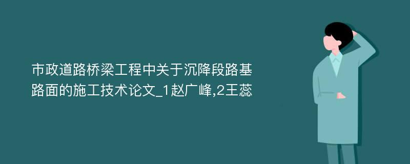 市政道路桥梁工程中关于沉降段路基路面的施工技术论文_1赵广峰,2王蕊