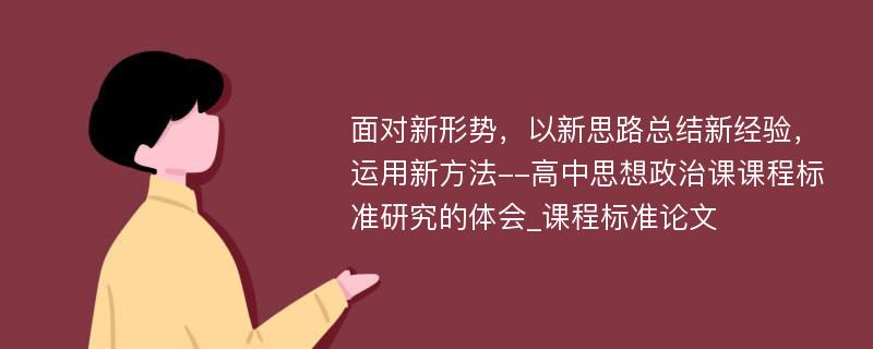 面对新形势，以新思路总结新经验，运用新方法--高中思想政治课课程标准研究的体会_课程标准论文