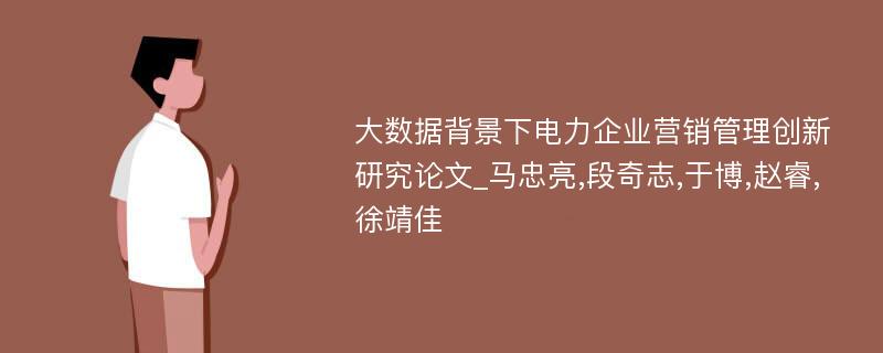 大数据背景下电力企业营销管理创新研究论文_马忠亮,段奇志,于博,赵睿,徐靖佳