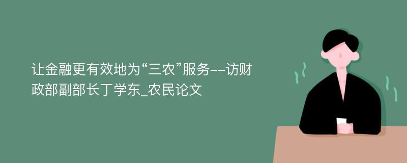 让金融更有效地为“三农”服务--访财政部副部长丁学东_农民论文