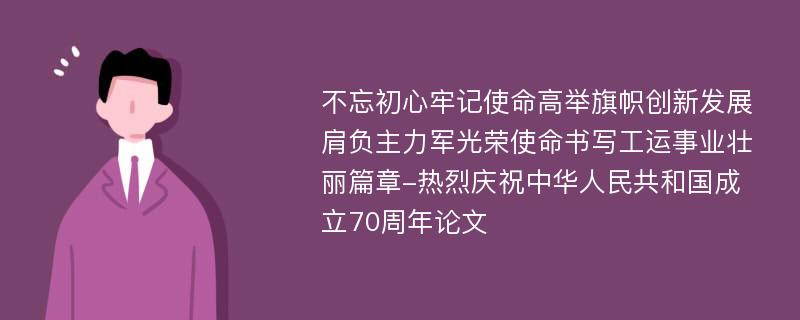 不忘初心牢记使命高举旗帜创新发展肩负主力军光荣使命书写工运事业壮丽篇章-热烈庆祝中华人民共和国成立70周年论文