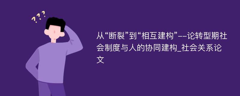 从“断裂”到“相互建构”--论转型期社会制度与人的协同建构_社会关系论文