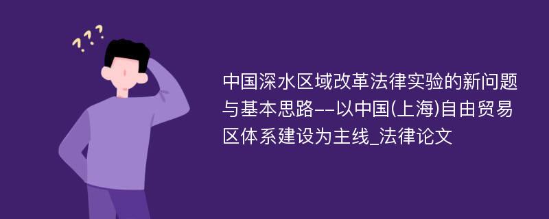 中国深水区域改革法律实验的新问题与基本思路--以中国(上海)自由贸易区体系建设为主线_法律论文