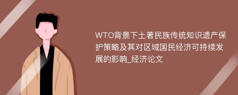 WTO背景下土著民族传统知识遗产保护策略及其对区域国民经济可持续发展的影响_经济论文