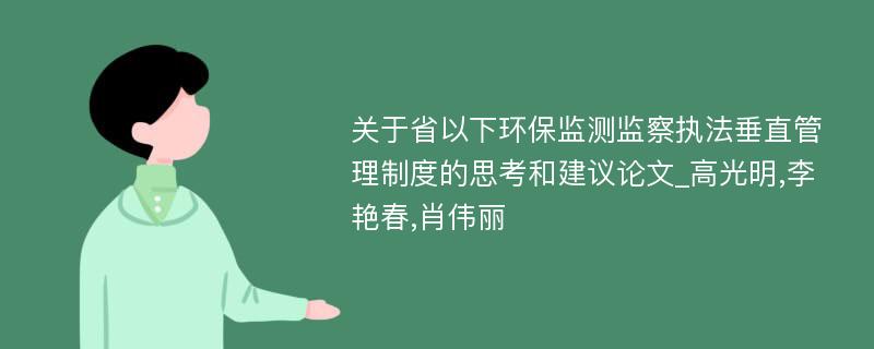 关于省以下环保监测监察执法垂直管理制度的思考和建议论文_高光明,李艳春,肖伟丽