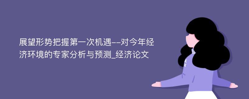 展望形势把握第一次机遇--对今年经济环境的专家分析与预测_经济论文