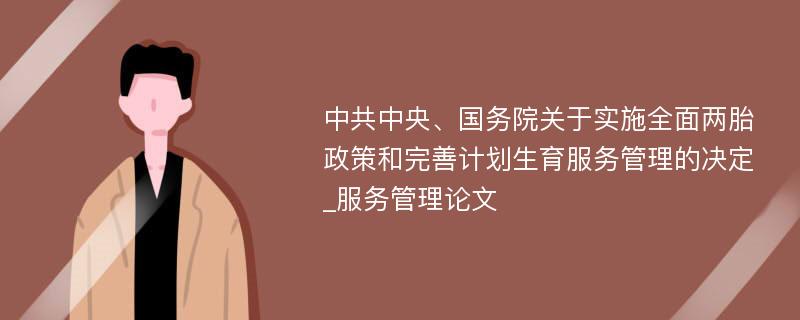 中共中央、国务院关于实施全面两胎政策和完善计划生育服务管理的决定_服务管理论文