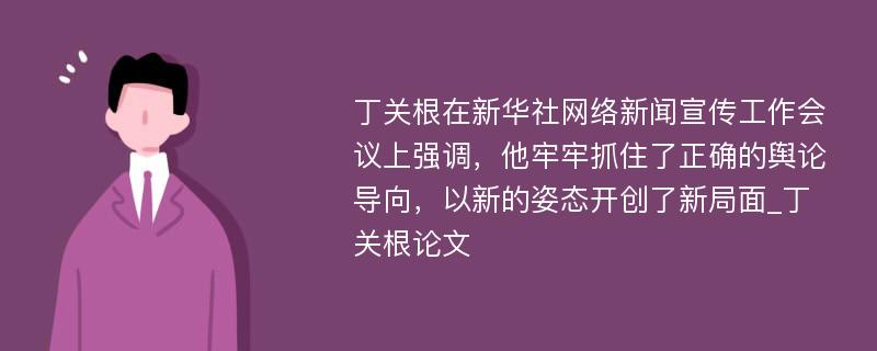 丁关根在新华社网络新闻宣传工作会议上强调，他牢牢抓住了正确的舆论导向，以新的姿态开创了新局面_丁关根论文