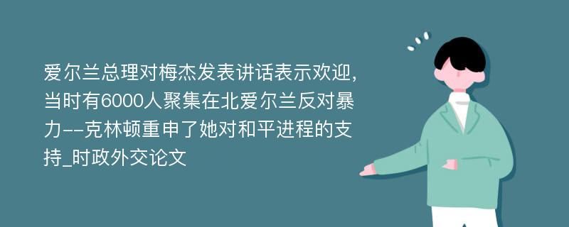 爱尔兰总理对梅杰发表讲话表示欢迎，当时有6000人聚集在北爱尔兰反对暴力--克林顿重申了她对和平进程的支持_时政外交论文