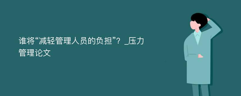 谁将“减轻管理人员的负担”？_压力管理论文