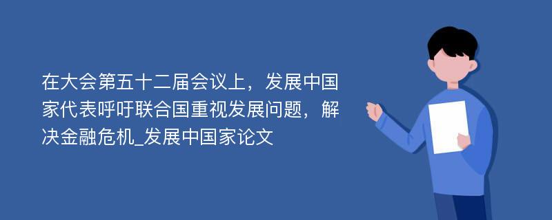 在大会第五十二届会议上，发展中国家代表呼吁联合国重视发展问题，解决金融危机_发展中国家论文