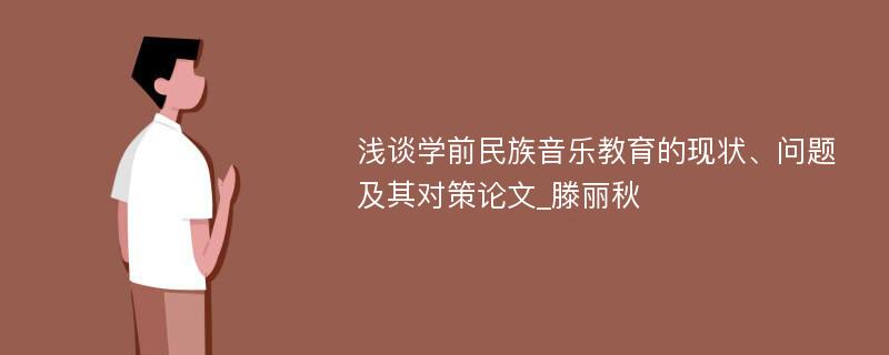 浅谈学前民族音乐教育的现状、问题及其对策论文_滕丽秋