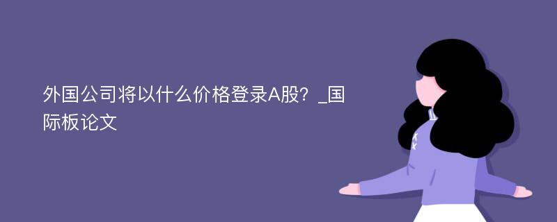 外国公司将以什么价格登录A股？_国际板论文