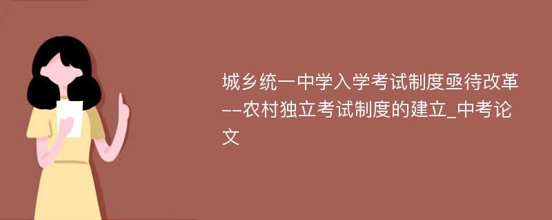 城乡统一中学入学考试制度亟待改革--农村独立考试制度的建立_中考论文