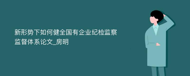 新形势下如何健全国有企业纪检监察监督体系论文_房明