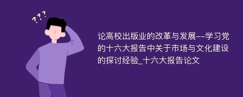 论高校出版业的改革与发展--学习党的十六大报告中关于市场与文化建设的探讨经验_十六大报告论文