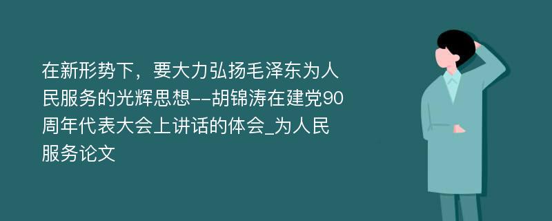 在新形势下，要大力弘扬毛泽东为人民服务的光辉思想--胡锦涛在建党90周年代表大会上讲话的体会_为人民服务论文