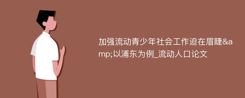 加强流动青少年社会工作迫在眉睫&以浦东为例_流动人口论文