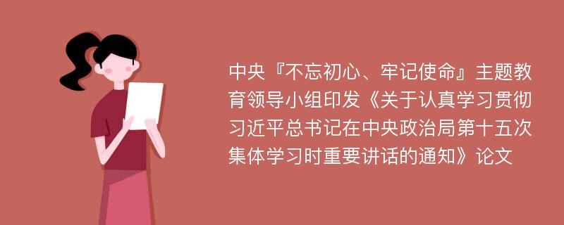 中央『不忘初心、牢记使命』主题教育领导小组印发《关于认真学习贯彻习近平总书记在中央政治局第十五次集体学习时重要讲话的通知》论文