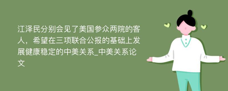 江泽民分别会见了美国参众两院的客人，希望在三项联合公报的基础上发展健康稳定的中美关系_中美关系论文