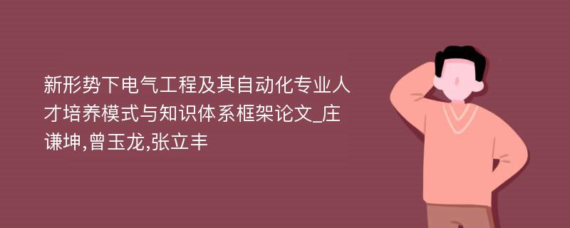 新形势下电气工程及其自动化专业人才培养模式与知识体系框架论文_庄谦坤,曾玉龙,张立丰