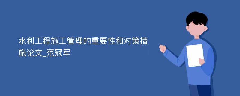 水利工程施工管理的重要性和对策措施论文_范冠军