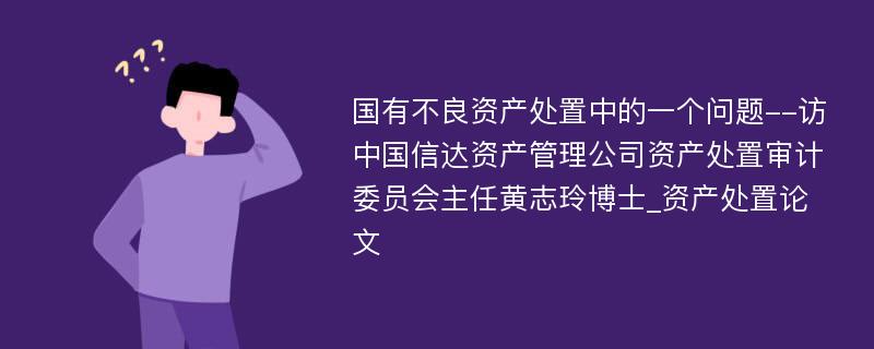 国有不良资产处置中的一个问题--访中国信达资产管理公司资产处置审计委员会主任黄志玲博士_资产处置论文