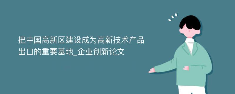 把中国高新区建设成为高新技术产品出口的重要基地_企业创新论文