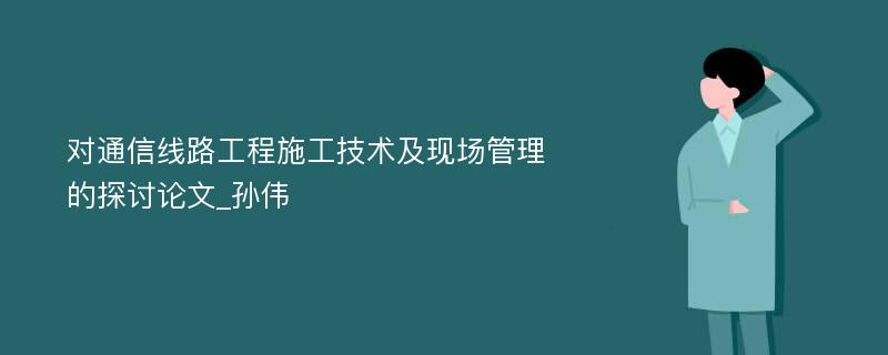 对通信线路工程施工技术及现场管理的探讨论文_孙伟