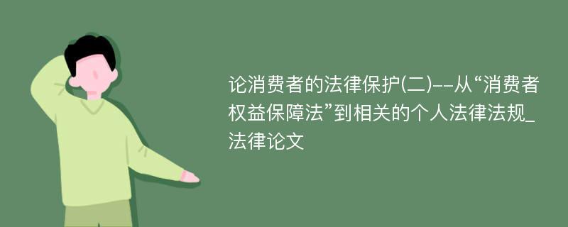 论消费者的法律保护(二)--从“消费者权益保障法”到相关的个人法律法规_法律论文