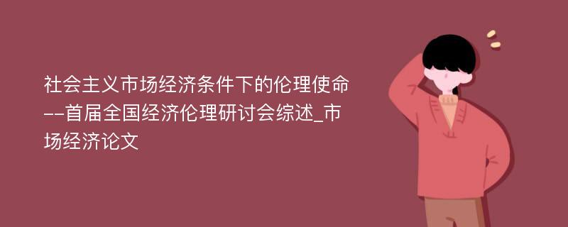 社会主义市场经济条件下的伦理使命--首届全国经济伦理研讨会综述_市场经济论文